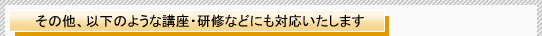 その他、以下のような講座・研修などにも対応いたします