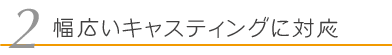 幅広いキャスティングに対応